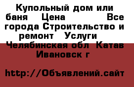 Купольный дом или баня  › Цена ­ 68 000 - Все города Строительство и ремонт » Услуги   . Челябинская обл.,Катав-Ивановск г.